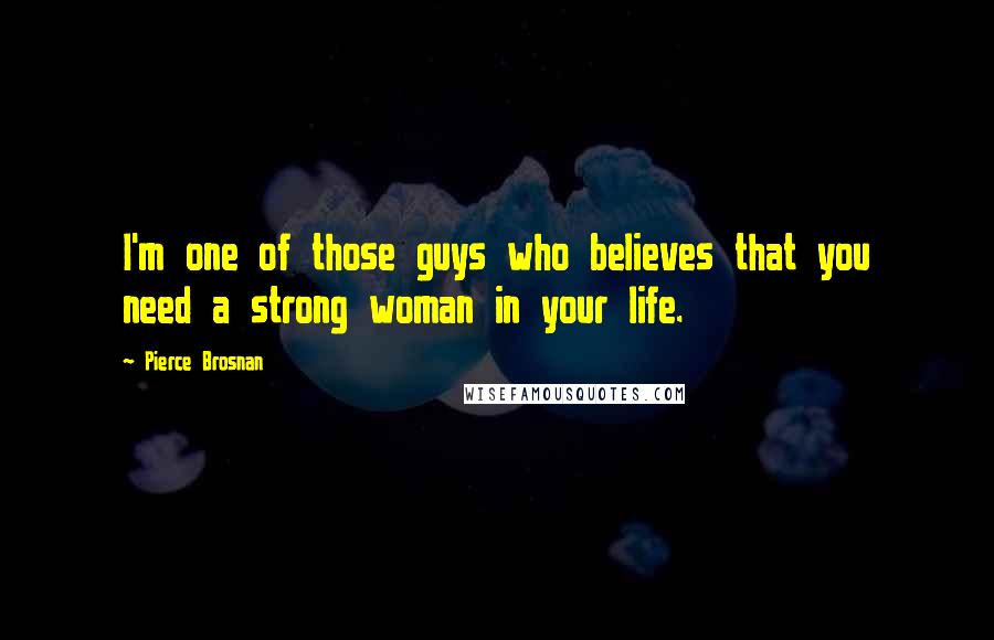 Pierce Brosnan Quotes: I'm one of those guys who believes that you need a strong woman in your life.