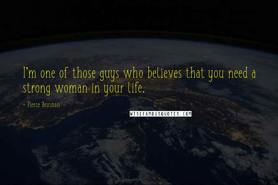 Pierce Brosnan Quotes: I'm one of those guys who believes that you need a strong woman in your life.