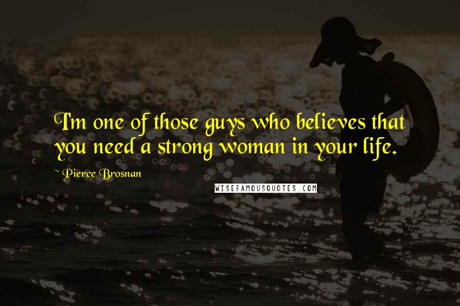 Pierce Brosnan Quotes: I'm one of those guys who believes that you need a strong woman in your life.