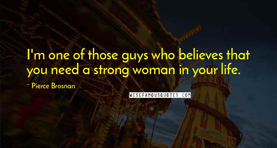 Pierce Brosnan Quotes: I'm one of those guys who believes that you need a strong woman in your life.