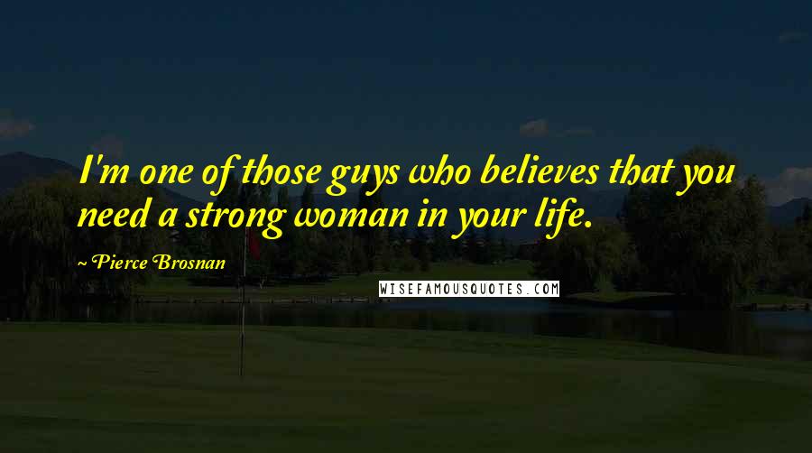 Pierce Brosnan Quotes: I'm one of those guys who believes that you need a strong woman in your life.