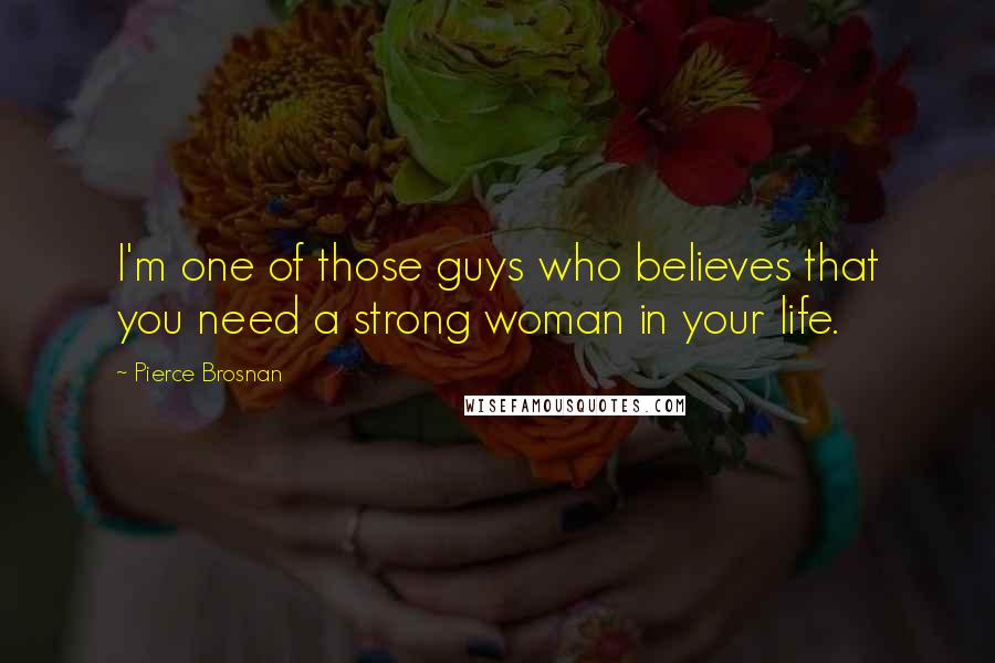 Pierce Brosnan Quotes: I'm one of those guys who believes that you need a strong woman in your life.