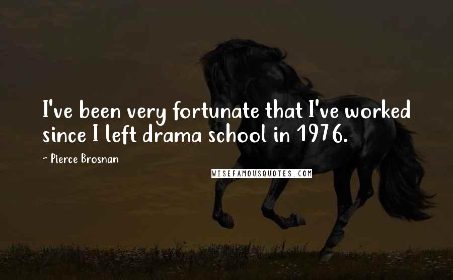 Pierce Brosnan Quotes: I've been very fortunate that I've worked since I left drama school in 1976.