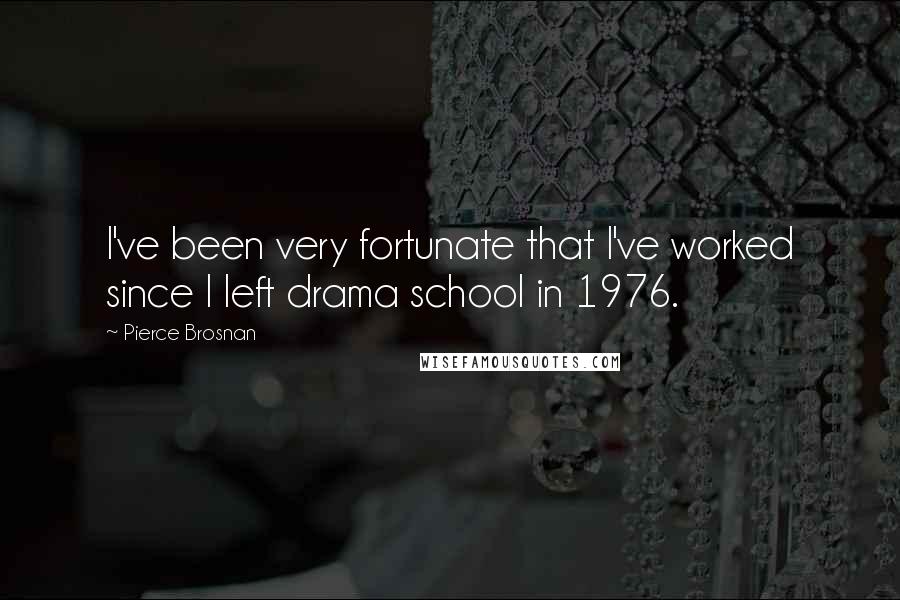 Pierce Brosnan Quotes: I've been very fortunate that I've worked since I left drama school in 1976.