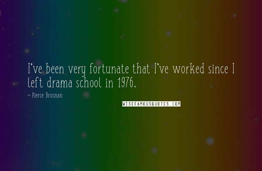 Pierce Brosnan Quotes: I've been very fortunate that I've worked since I left drama school in 1976.