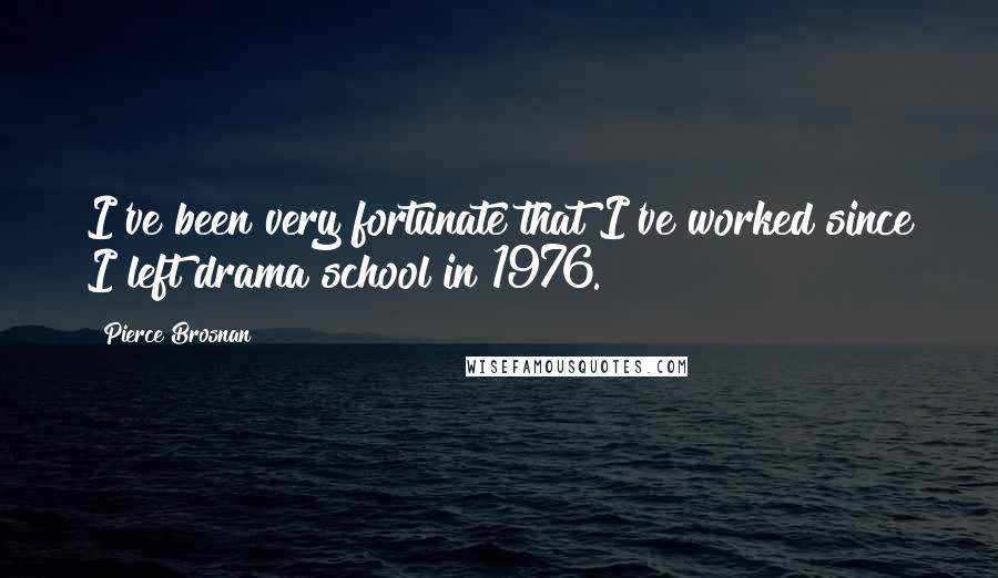 Pierce Brosnan Quotes: I've been very fortunate that I've worked since I left drama school in 1976.