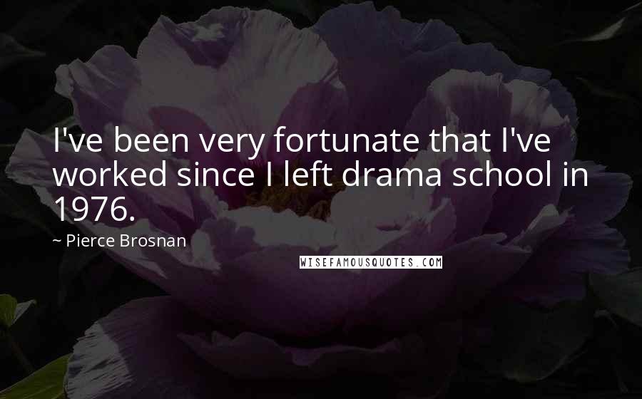 Pierce Brosnan Quotes: I've been very fortunate that I've worked since I left drama school in 1976.