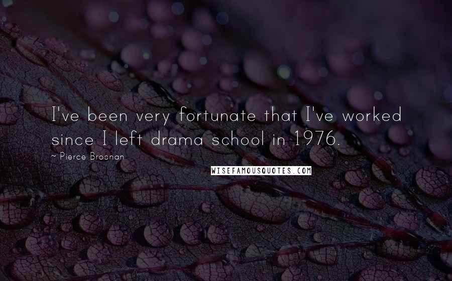 Pierce Brosnan Quotes: I've been very fortunate that I've worked since I left drama school in 1976.