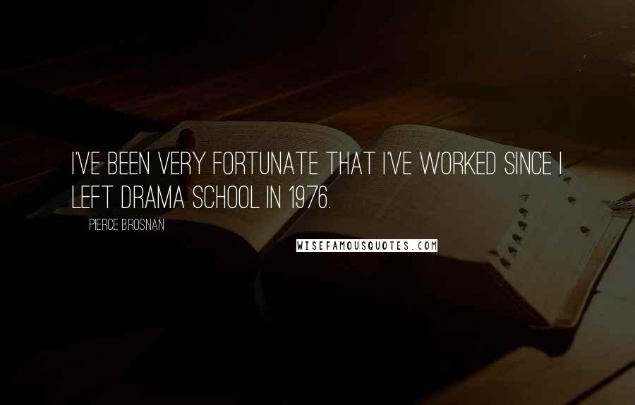 Pierce Brosnan Quotes: I've been very fortunate that I've worked since I left drama school in 1976.
