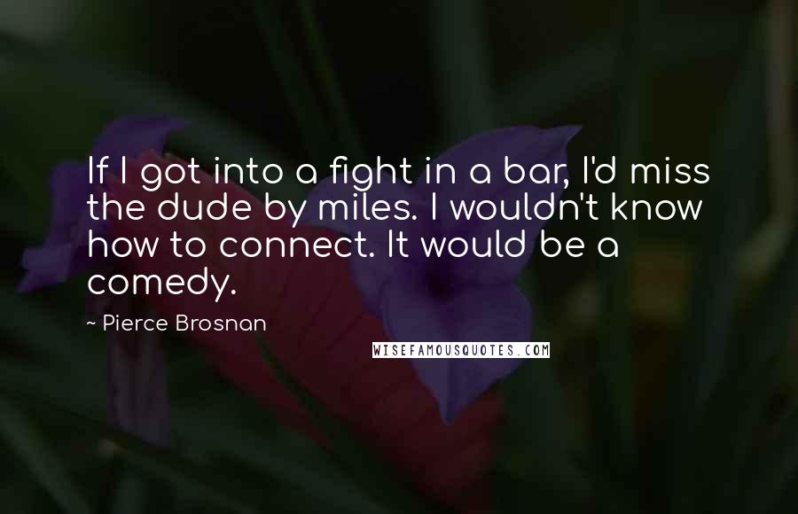 Pierce Brosnan Quotes: If I got into a fight in a bar, I'd miss the dude by miles. I wouldn't know how to connect. It would be a comedy.