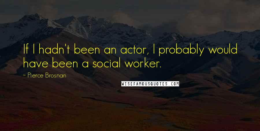 Pierce Brosnan Quotes: If I hadn't been an actor, I probably would have been a social worker.