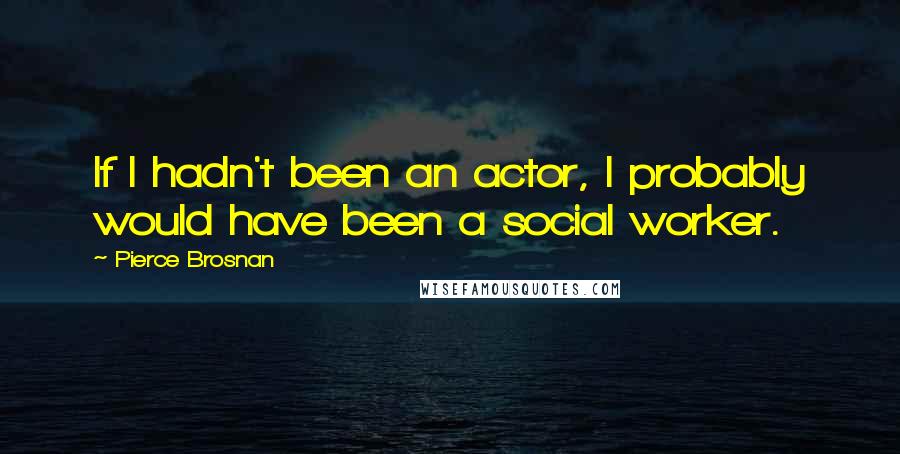 Pierce Brosnan Quotes: If I hadn't been an actor, I probably would have been a social worker.