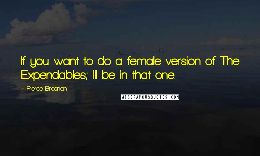 Pierce Brosnan Quotes: If you want to do a female version of 'The Expendables,' I'll be in that one.