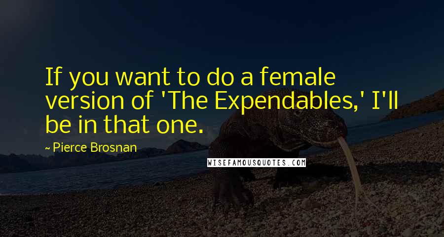 Pierce Brosnan Quotes: If you want to do a female version of 'The Expendables,' I'll be in that one.