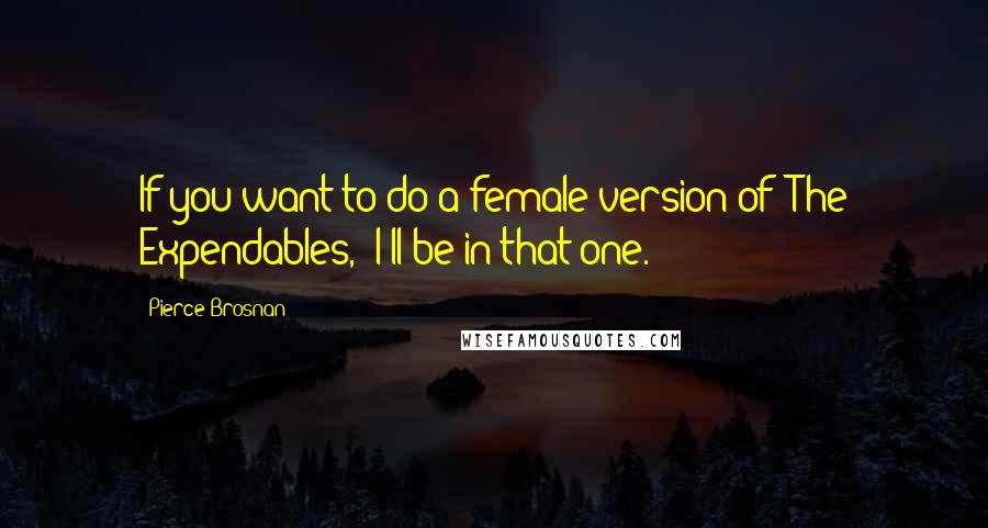 Pierce Brosnan Quotes: If you want to do a female version of 'The Expendables,' I'll be in that one.