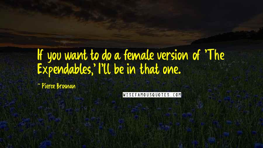 Pierce Brosnan Quotes: If you want to do a female version of 'The Expendables,' I'll be in that one.