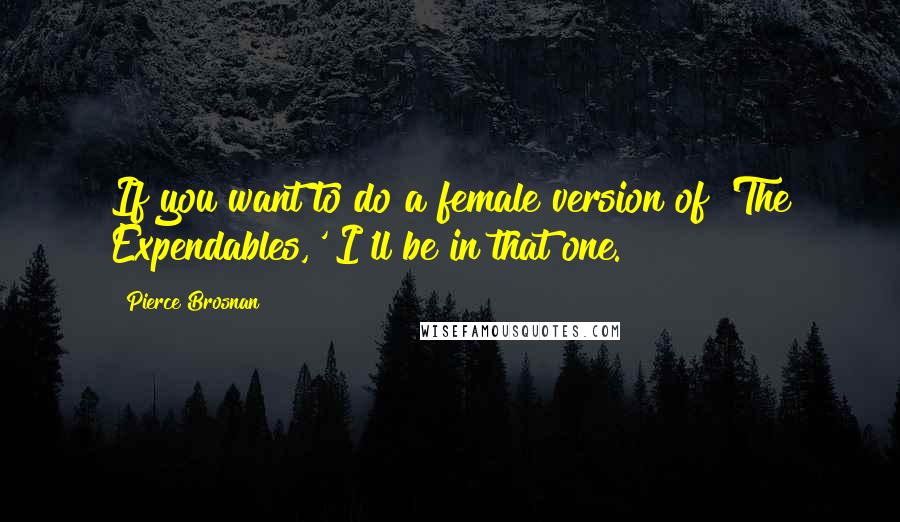 Pierce Brosnan Quotes: If you want to do a female version of 'The Expendables,' I'll be in that one.