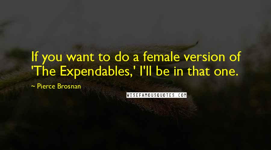 Pierce Brosnan Quotes: If you want to do a female version of 'The Expendables,' I'll be in that one.