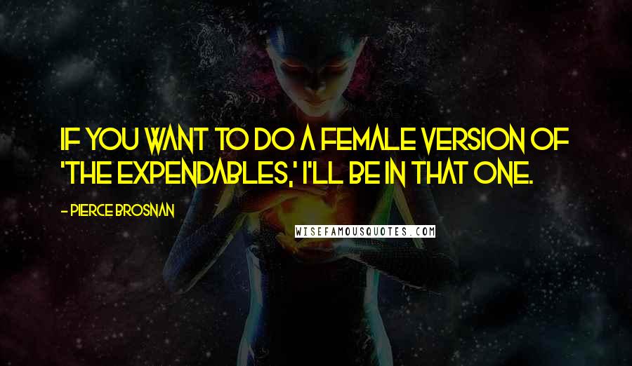 Pierce Brosnan Quotes: If you want to do a female version of 'The Expendables,' I'll be in that one.