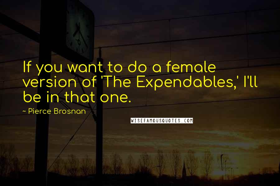 Pierce Brosnan Quotes: If you want to do a female version of 'The Expendables,' I'll be in that one.