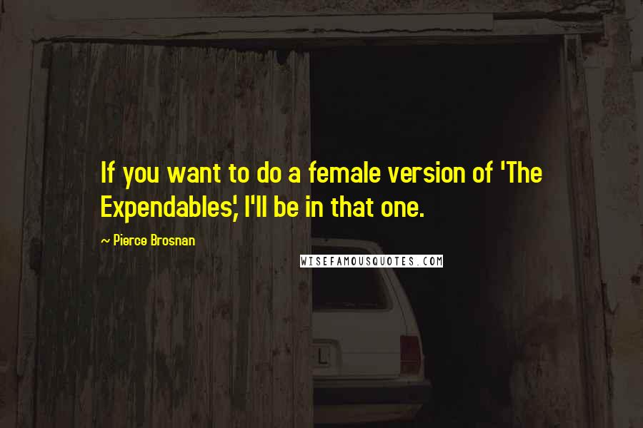 Pierce Brosnan Quotes: If you want to do a female version of 'The Expendables,' I'll be in that one.