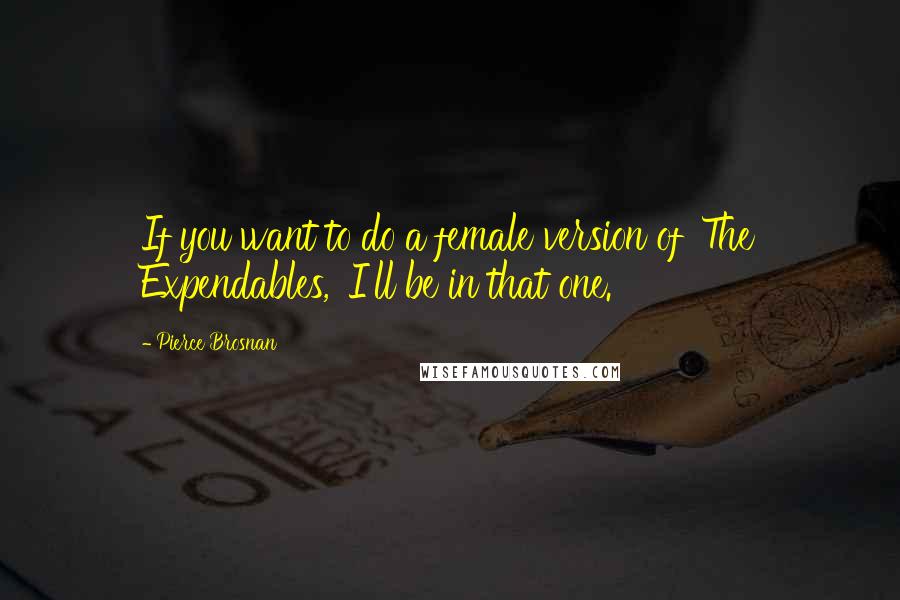 Pierce Brosnan Quotes: If you want to do a female version of 'The Expendables,' I'll be in that one.