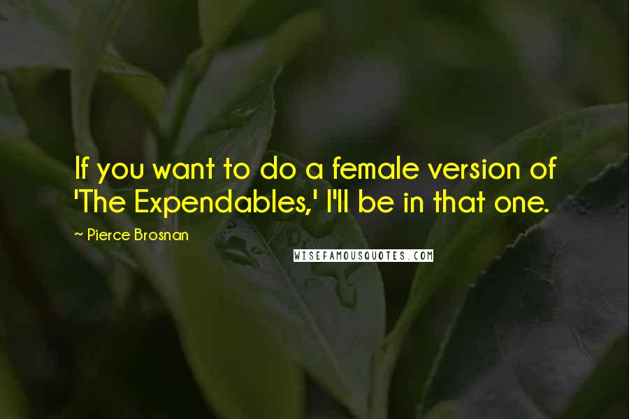 Pierce Brosnan Quotes: If you want to do a female version of 'The Expendables,' I'll be in that one.