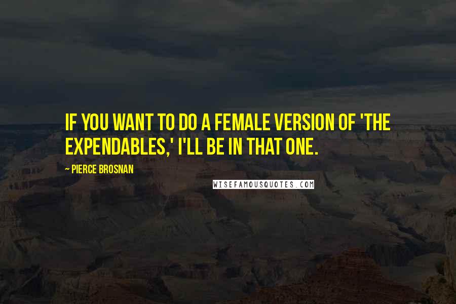 Pierce Brosnan Quotes: If you want to do a female version of 'The Expendables,' I'll be in that one.