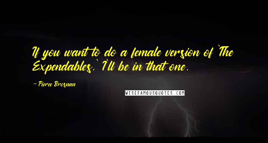 Pierce Brosnan Quotes: If you want to do a female version of 'The Expendables,' I'll be in that one.