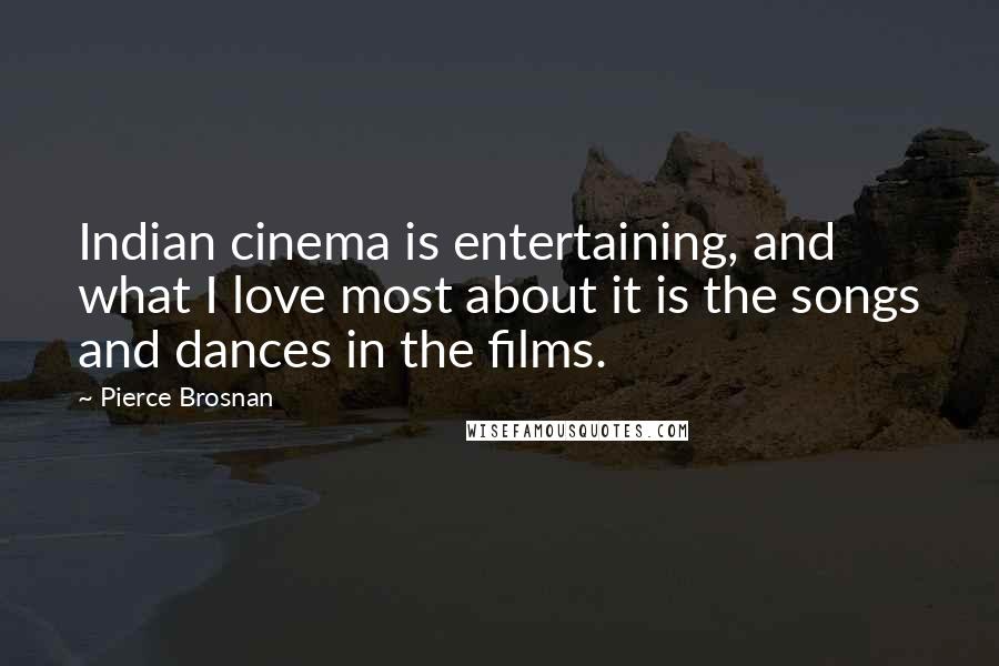 Pierce Brosnan Quotes: Indian cinema is entertaining, and what I love most about it is the songs and dances in the films.