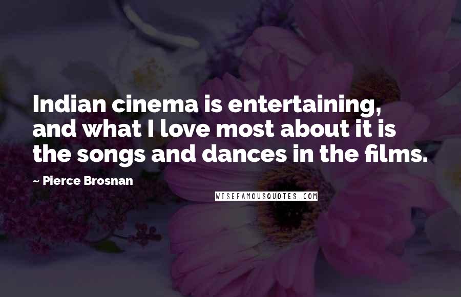 Pierce Brosnan Quotes: Indian cinema is entertaining, and what I love most about it is the songs and dances in the films.