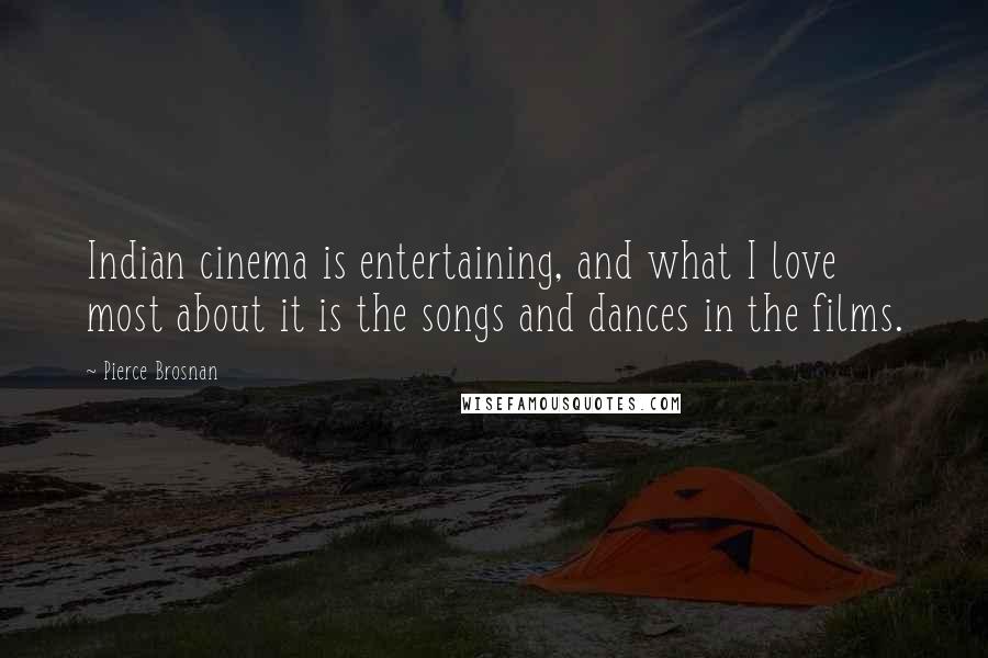 Pierce Brosnan Quotes: Indian cinema is entertaining, and what I love most about it is the songs and dances in the films.