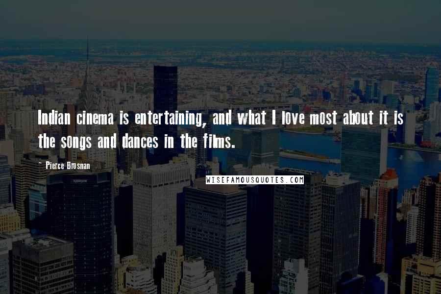 Pierce Brosnan Quotes: Indian cinema is entertaining, and what I love most about it is the songs and dances in the films.