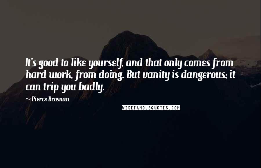 Pierce Brosnan Quotes: It's good to like yourself, and that only comes from hard work, from doing. But vanity is dangerous; it can trip you badly.