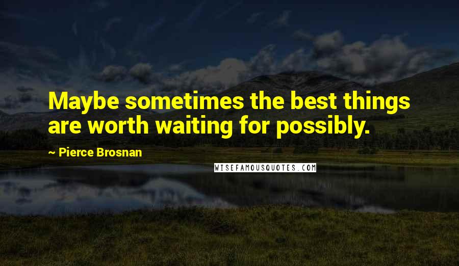 Pierce Brosnan Quotes: Maybe sometimes the best things are worth waiting for possibly.