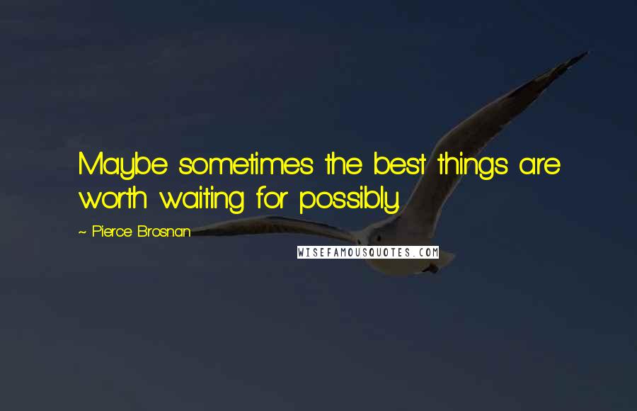 Pierce Brosnan Quotes: Maybe sometimes the best things are worth waiting for possibly.