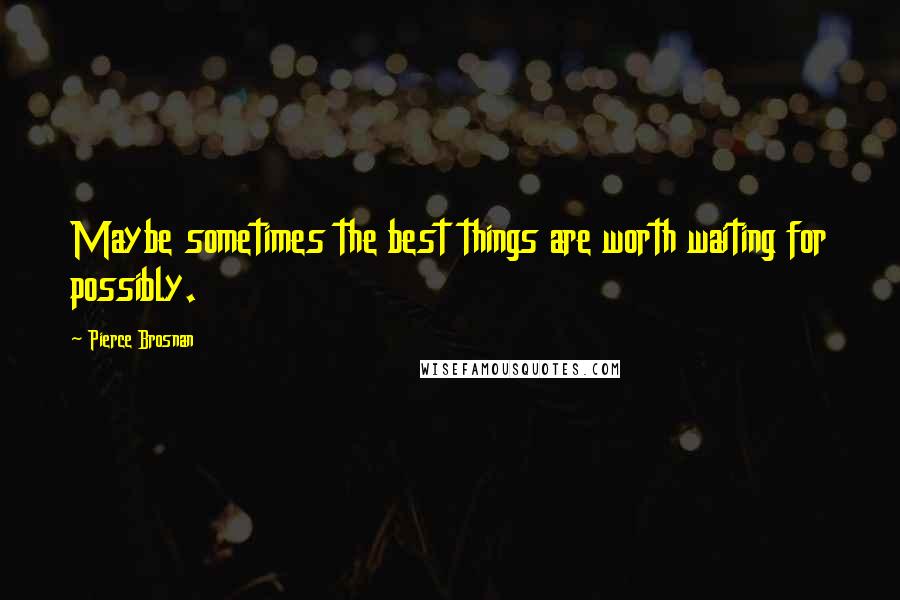 Pierce Brosnan Quotes: Maybe sometimes the best things are worth waiting for possibly.