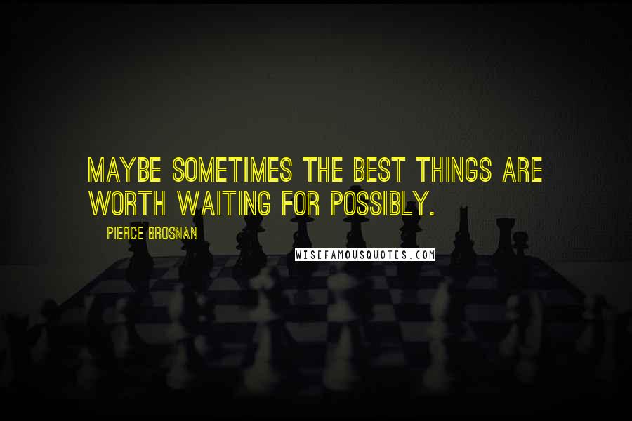 Pierce Brosnan Quotes: Maybe sometimes the best things are worth waiting for possibly.