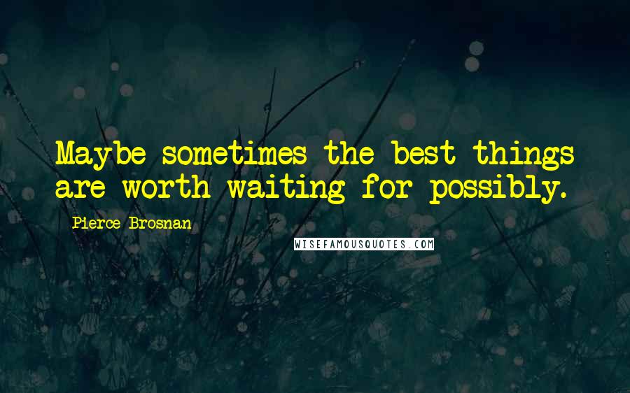 Pierce Brosnan Quotes: Maybe sometimes the best things are worth waiting for possibly.