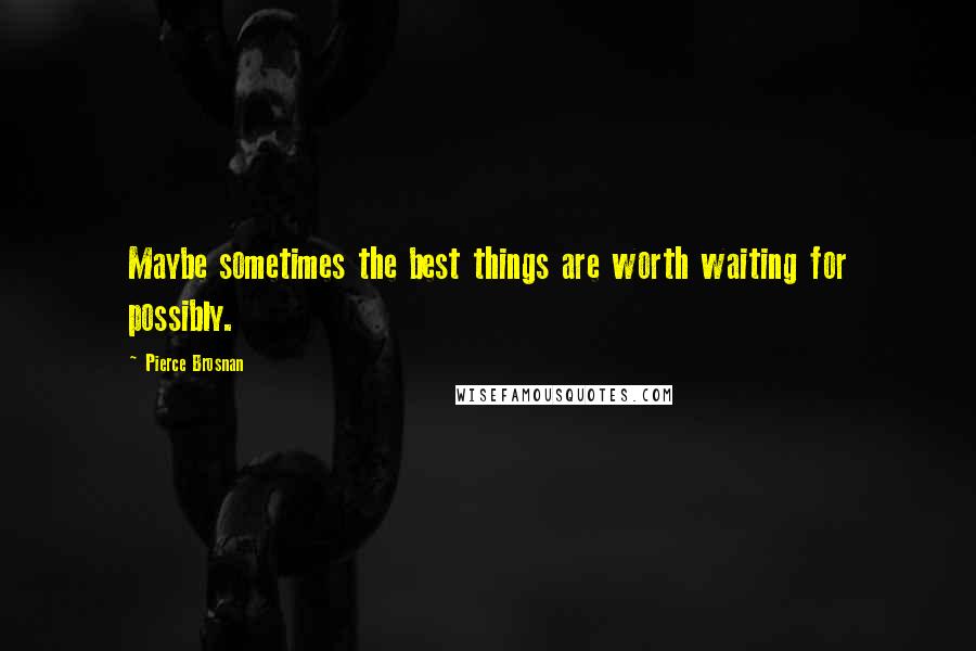 Pierce Brosnan Quotes: Maybe sometimes the best things are worth waiting for possibly.