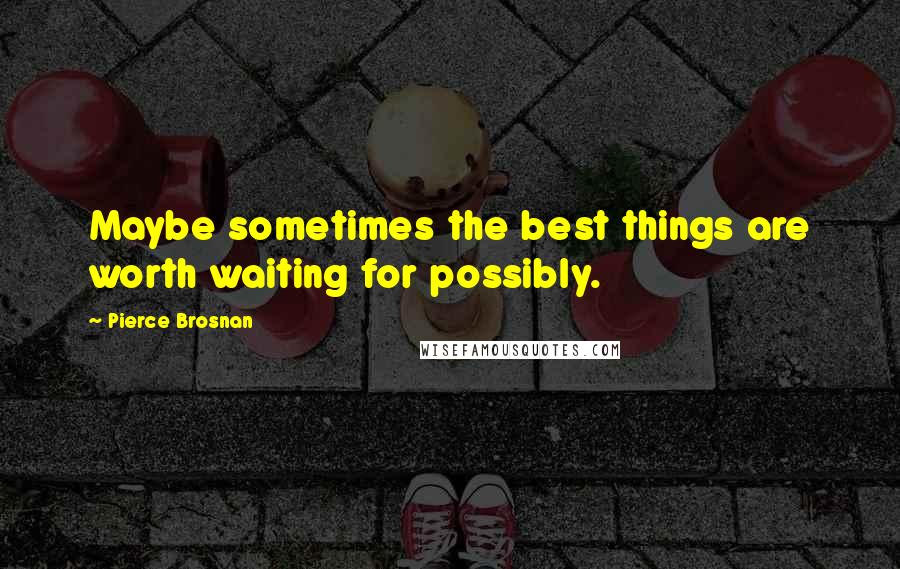 Pierce Brosnan Quotes: Maybe sometimes the best things are worth waiting for possibly.