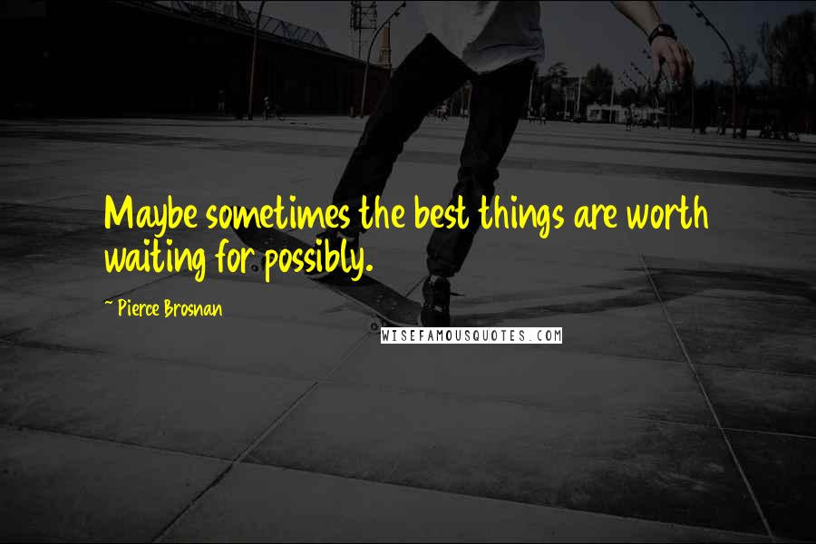 Pierce Brosnan Quotes: Maybe sometimes the best things are worth waiting for possibly.