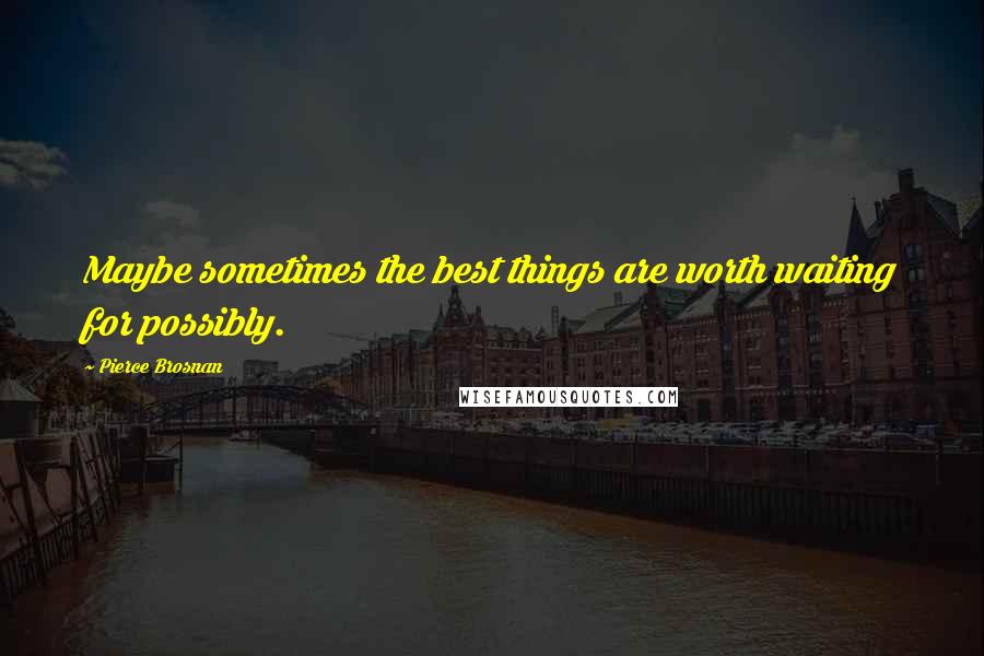 Pierce Brosnan Quotes: Maybe sometimes the best things are worth waiting for possibly.