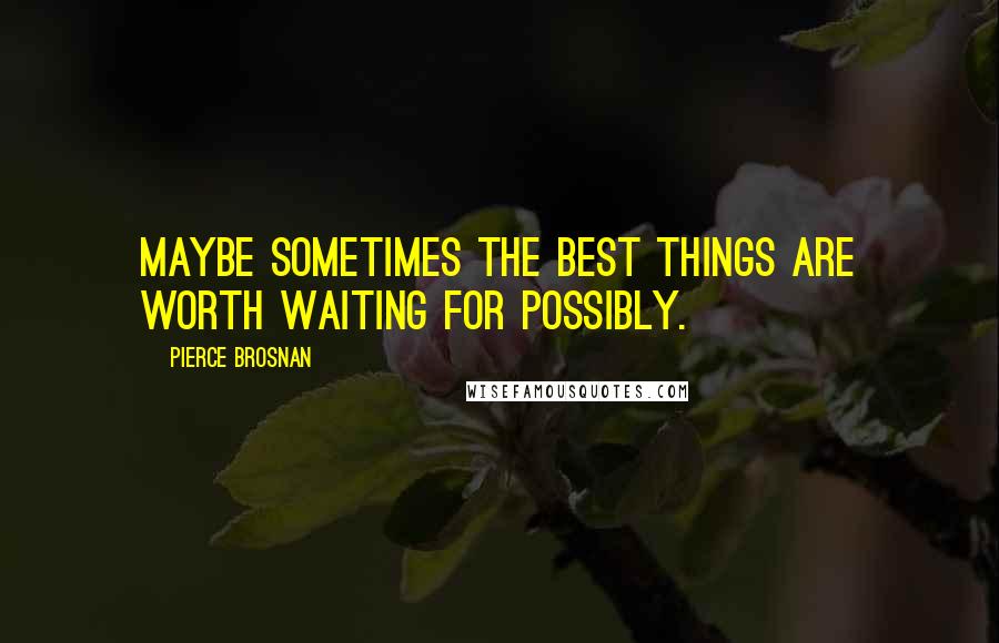 Pierce Brosnan Quotes: Maybe sometimes the best things are worth waiting for possibly.