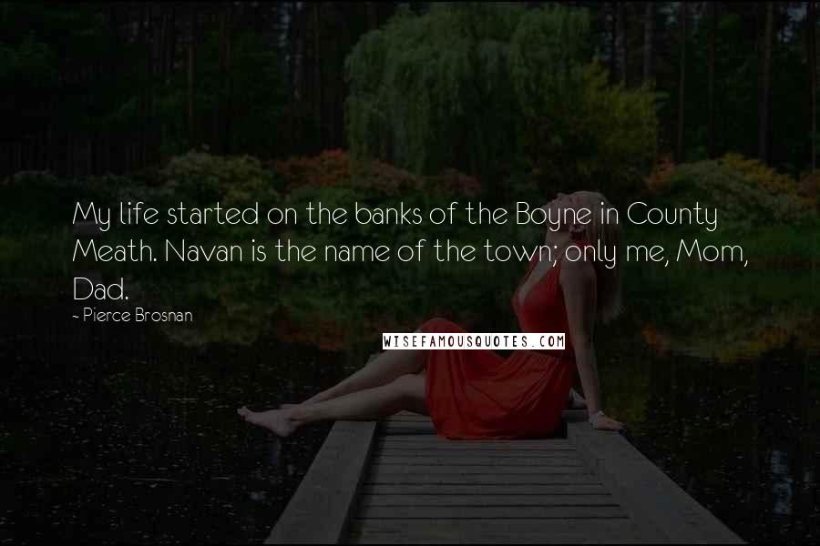 Pierce Brosnan Quotes: My life started on the banks of the Boyne in County Meath. Navan is the name of the town; only me, Mom, Dad.