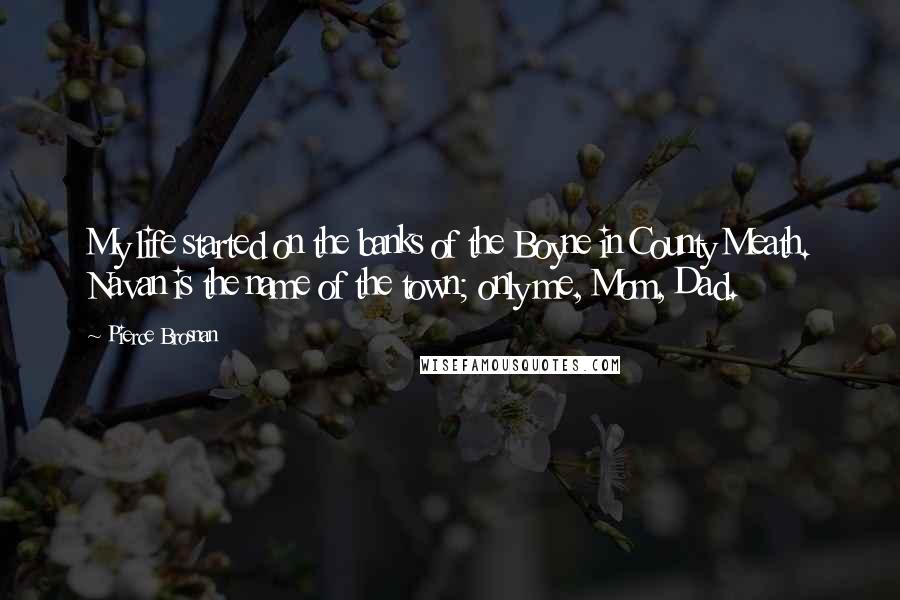 Pierce Brosnan Quotes: My life started on the banks of the Boyne in County Meath. Navan is the name of the town; only me, Mom, Dad.
