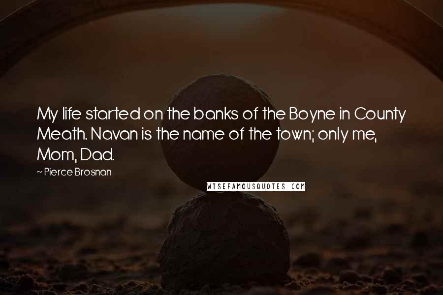 Pierce Brosnan Quotes: My life started on the banks of the Boyne in County Meath. Navan is the name of the town; only me, Mom, Dad.