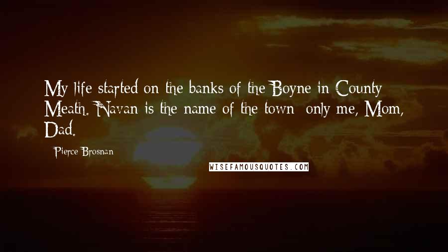 Pierce Brosnan Quotes: My life started on the banks of the Boyne in County Meath. Navan is the name of the town; only me, Mom, Dad.
