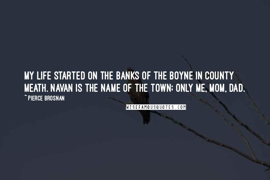 Pierce Brosnan Quotes: My life started on the banks of the Boyne in County Meath. Navan is the name of the town; only me, Mom, Dad.