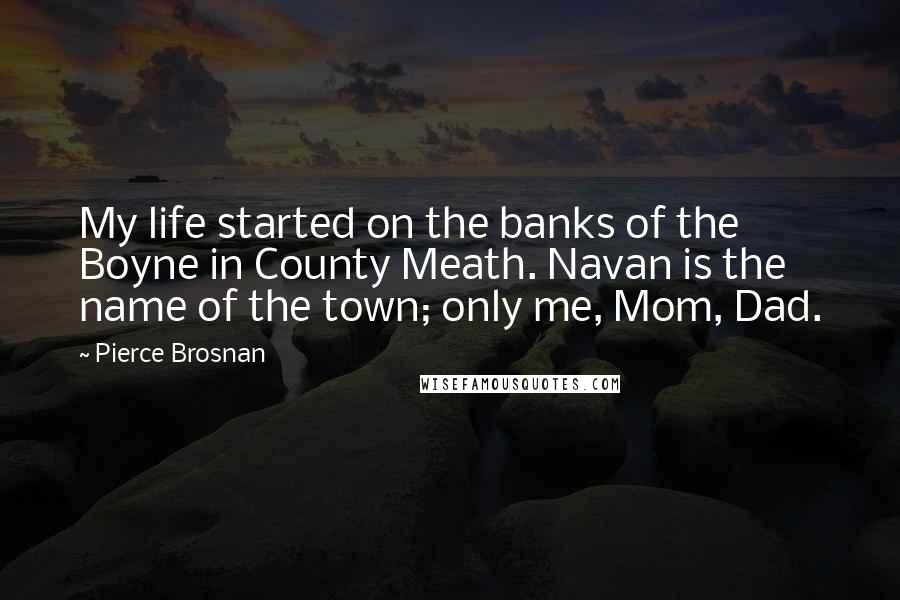 Pierce Brosnan Quotes: My life started on the banks of the Boyne in County Meath. Navan is the name of the town; only me, Mom, Dad.